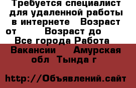 Требуется специалист для удаленной работы в интернете › Возраст от ­ 18 › Возраст до ­ 56 - Все города Работа » Вакансии   . Амурская обл.,Тында г.